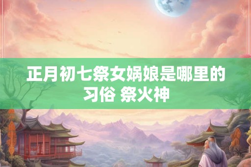 正月初七祭女娲娘是哪里的习俗 祭火神