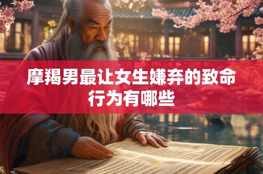 摩羯男最让女生嫌弃的致命行为有哪些