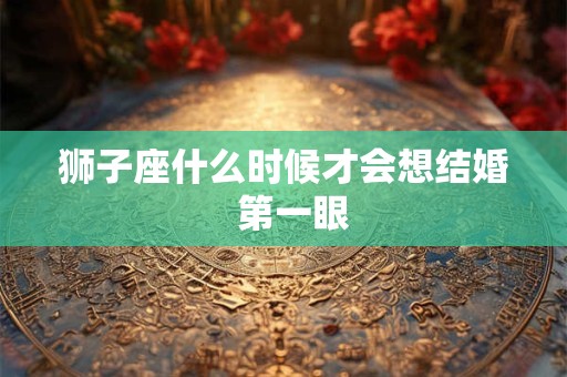狮子座什么时候才会想结婚  第一眼