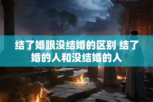 结了婚跟没结婚的区别 结了婚的人和没结婚的人
