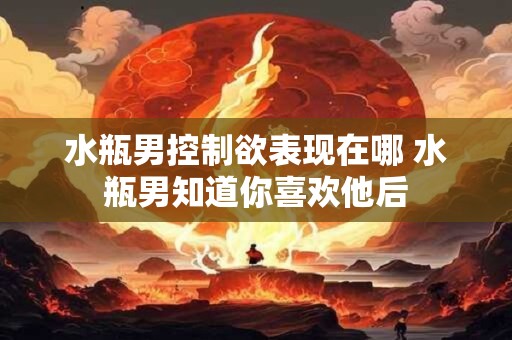 水瓶男控制欲表现在哪 水瓶男知道你喜欢他后