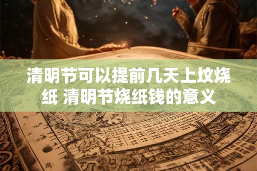 清明节可以提前几天上坟烧纸 清明节烧纸钱的意义