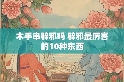 木手串辟邪吗 辟邪最厉害的10种东西