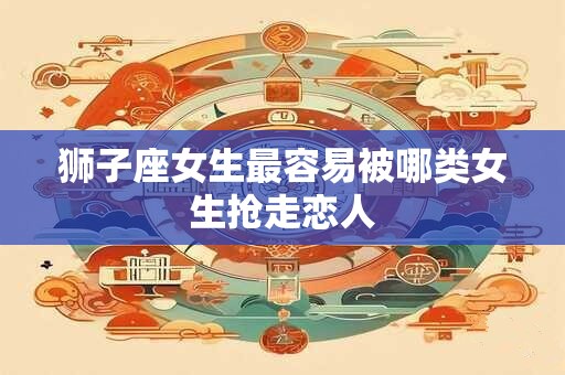狮子座女生最容易被哪类女生抢走恋人