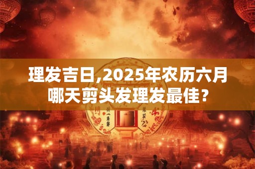 理发吉日,2025年农历六月哪天剪头发理发最佳？