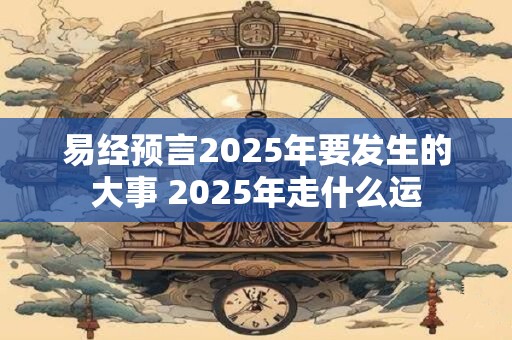 易经预言2025年要发生的大事 2025年走什么运