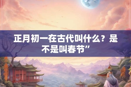 正月初一在古代叫什么？是不是叫春节”