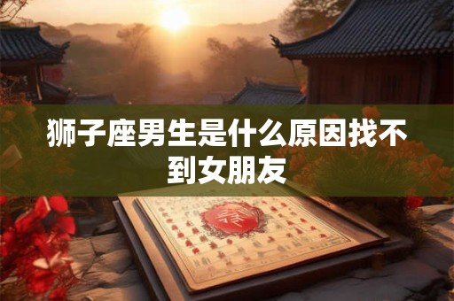 狮子座男生是什么原因找不到女朋友