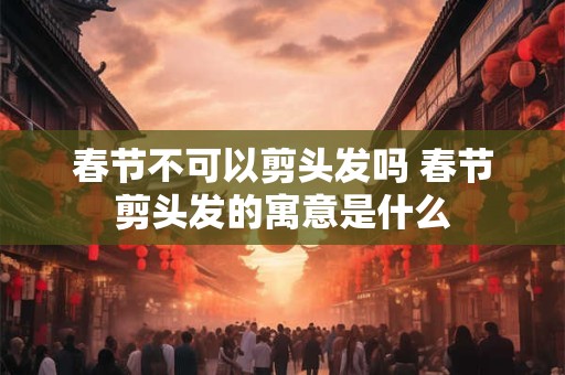 春节不可以剪头发吗 春节剪头发的寓意是什么 春节不可以剪头发吗 春节剪头发的寓意是什么