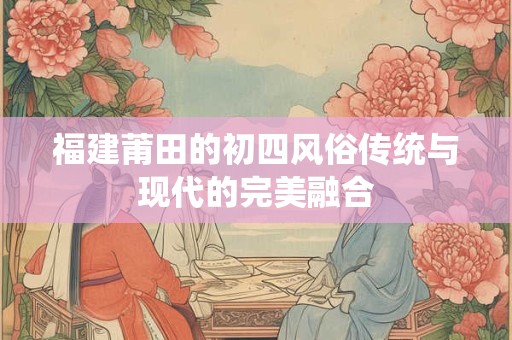 福建莆田的初四风俗传统与现代的完美融合