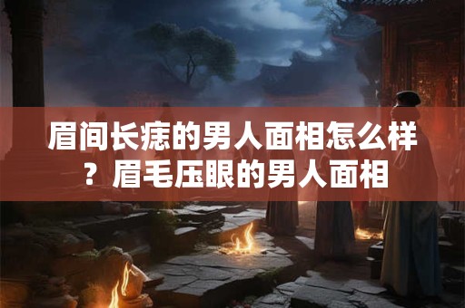 眉间长痣的男人面相怎么样？眉毛压眼的男人面相