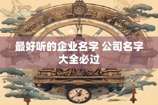 最好听的企业名字 公司名字大全必过