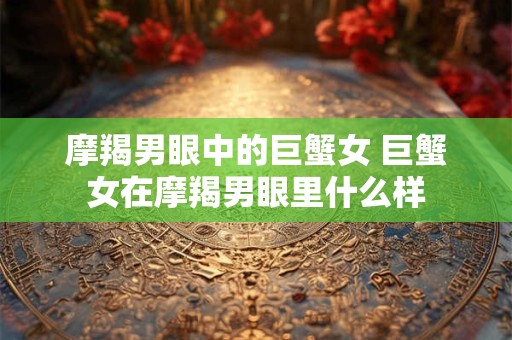 详细阅读:摩羯男眼中的巨蟹女 巨蟹女在摩羯男眼里什么样 摩羯男眼中的巨蟹女 巨蟹女在摩羯男眼里什么样