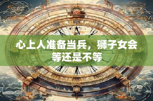 心上人准备当兵，狮子女会等还是不等