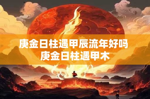 庚金日柱遇甲辰流年好吗 庚金日柱遇甲木