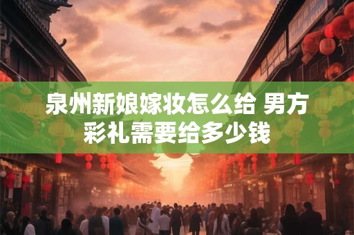 泉州新娘嫁妆怎么给 男方彩礼需要给多少钱