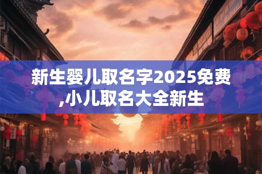 新生婴儿取名字2025免费,小儿取名大全新生