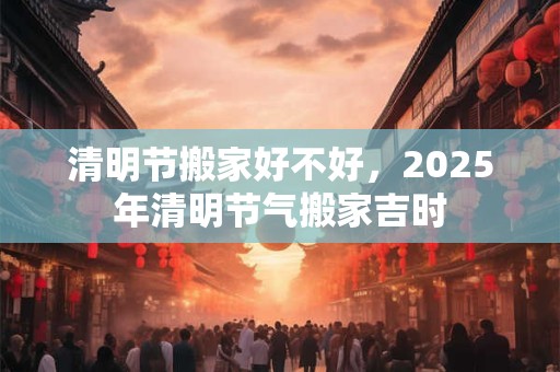 清明节搬家好不好，2025年清明节气搬家吉时