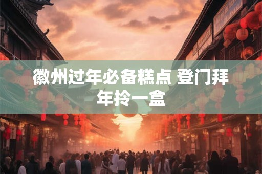 徽州过年必备糕点 登门拜年拎一盒