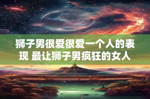 狮子男很爱很爱一个人的表现 最让狮子男疯狂的女人