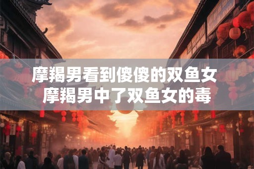 摩羯男看到傻傻的双鱼女 摩羯男中了双鱼女的毒