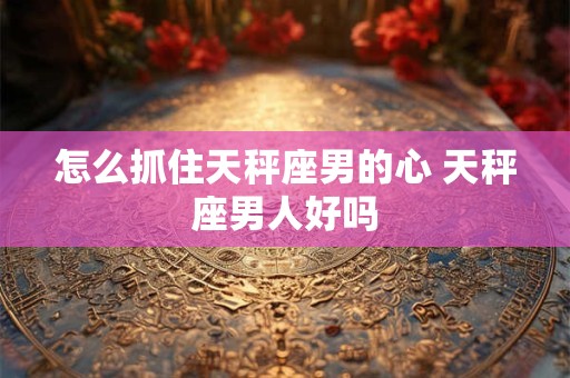 怎么抓住天秤座男的心 天秤座男人好吗