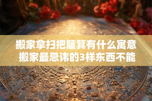 搬家拿扫把簸箕有什么寓意 搬家最忌讳的3样东西不能搬新家