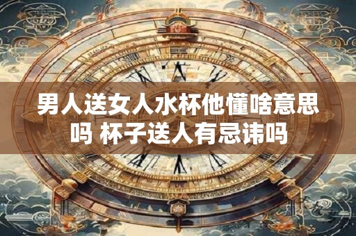 男人送女人水杯他懂啥意思吗 杯子送人有忌讳吗
