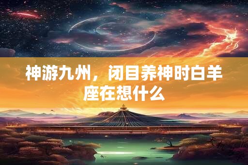 详细阅读:神游九州,闭目养神时白羊座在想什么 神游九州,闭目养神时白羊座在想什么
