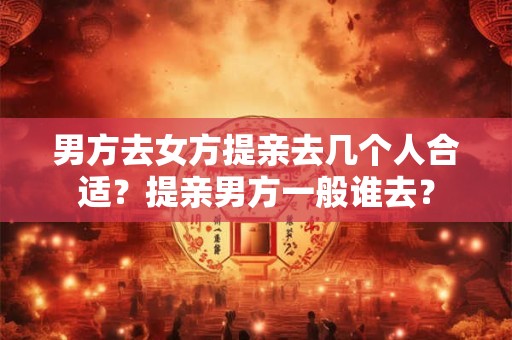 男方去女方提亲去几个人合适？提亲男方一般谁去？