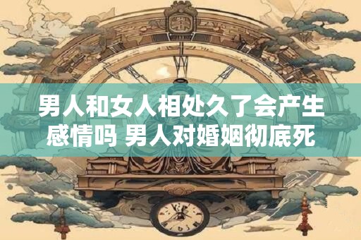 男人和女人相处久了会产生感情吗 男人对婚姻彻底死心的表现