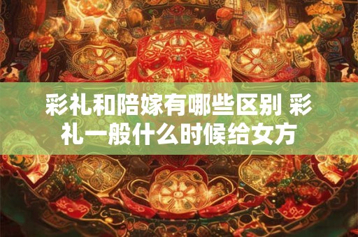 彩礼和陪嫁有哪些区别 彩礼一般什么时候给女方