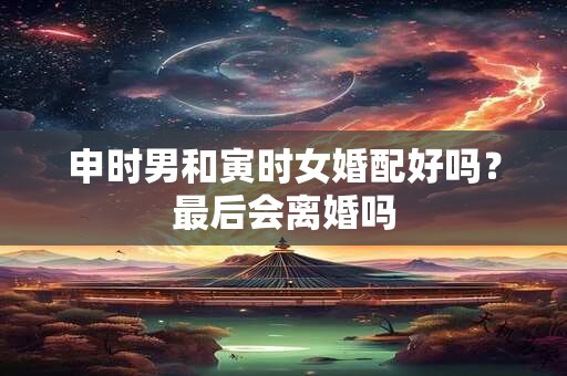 申时男和寅时女婚配好吗？最后会离婚吗