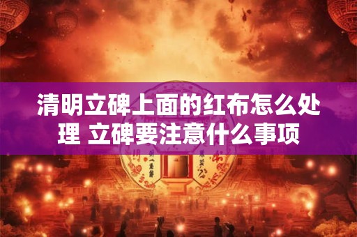 清明立碑上面的红布怎么处理 立碑要注意什么事项