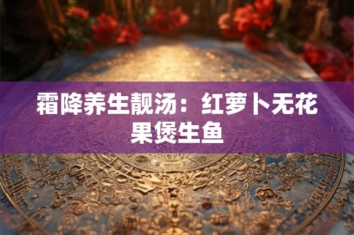 霜降养生靓汤：红萝卜无花果煲生鱼