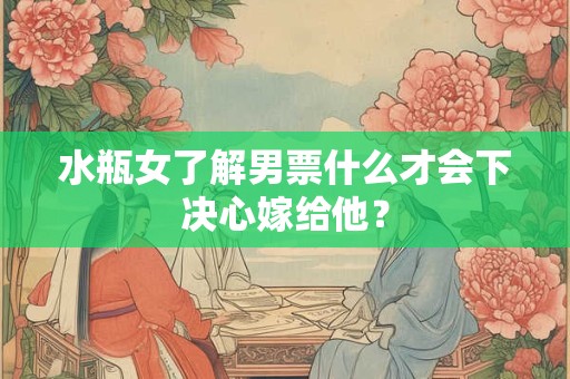 水瓶女了解男票什么才会下决心嫁给他？