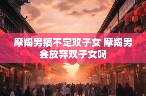 摩羯男搞不定双子女 摩羯男会放弃双子女吗