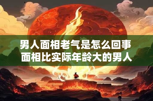 男人面相老气是怎么回事 面相比实际年龄大的男人