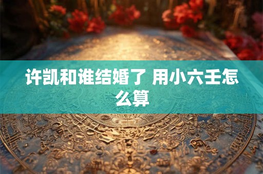 许凯和谁结婚了 用小六壬怎么算