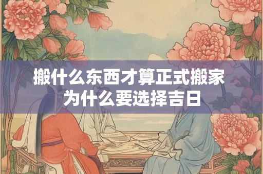 搬什么东西才算正式搬家 为什么要选择吉日