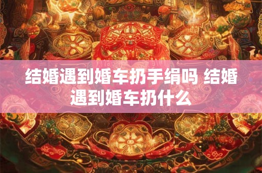 结婚遇到婚车扔手绢吗 结婚遇到婚车扔什么