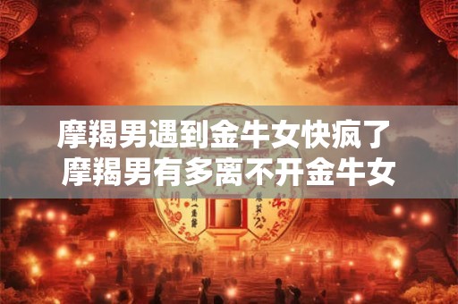 摩羯男遇到金牛女快疯了 摩羯男有多离不开金牛女
