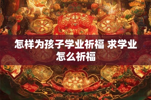 怎样为孩子学业祈福 求学业怎么祈福