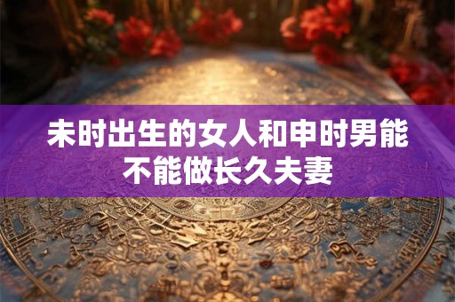 未时出生的女人和申时男能不能做长久夫妻