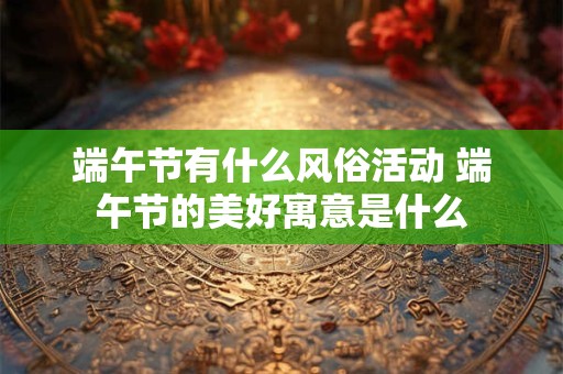 端午节有什么风俗活动 端午节的美好寓意是什么