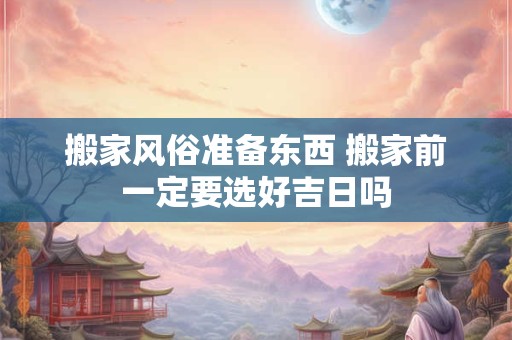 搬家风俗准备东西 搬家前一定要选好吉日吗