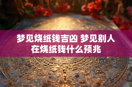 梦见烧纸钱吉凶 梦见别人在烧纸钱什么预兆