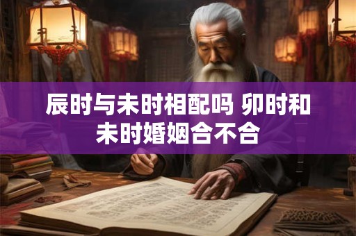 详细阅读:辰时与未时相配吗 卯时和未时婚姻合不合 辰时与未时相配吗 卯时和未时婚姻合不合