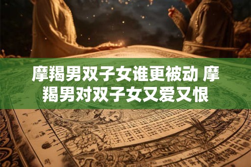 摩羯男双子女谁更被动 摩羯男对双子女又爱又恨