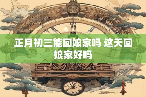 正月初三能回娘家吗 这天回娘家好吗